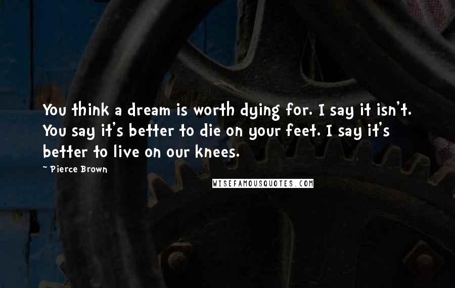 Pierce Brown Quotes: You think a dream is worth dying for. I say it isn't. You say it's better to die on your feet. I say it's better to live on our knees.
