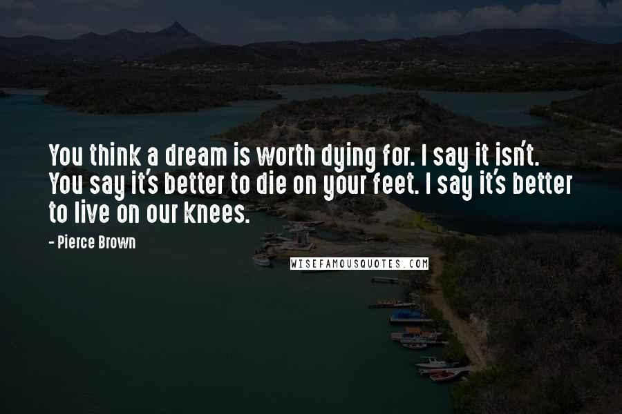Pierce Brown Quotes: You think a dream is worth dying for. I say it isn't. You say it's better to die on your feet. I say it's better to live on our knees.