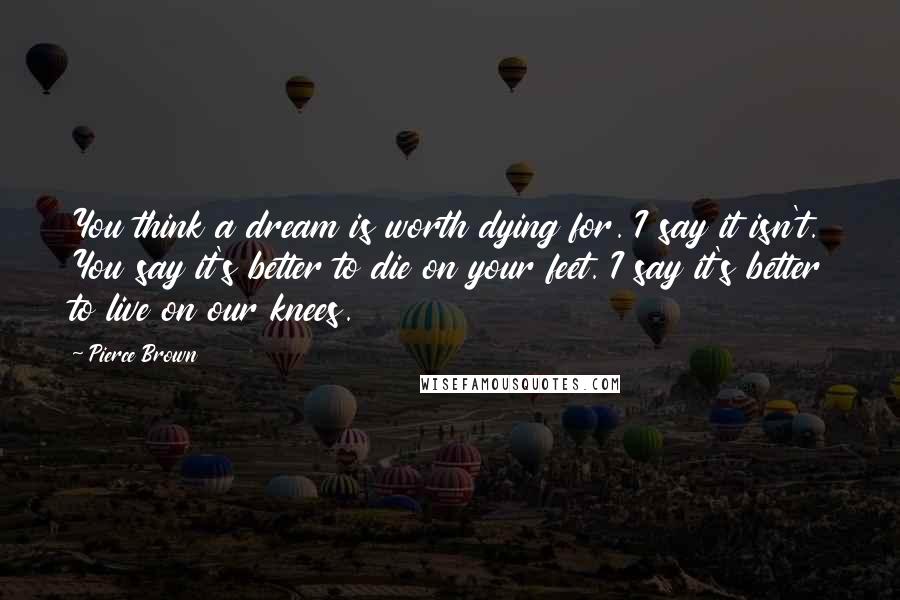 Pierce Brown Quotes: You think a dream is worth dying for. I say it isn't. You say it's better to die on your feet. I say it's better to live on our knees.
