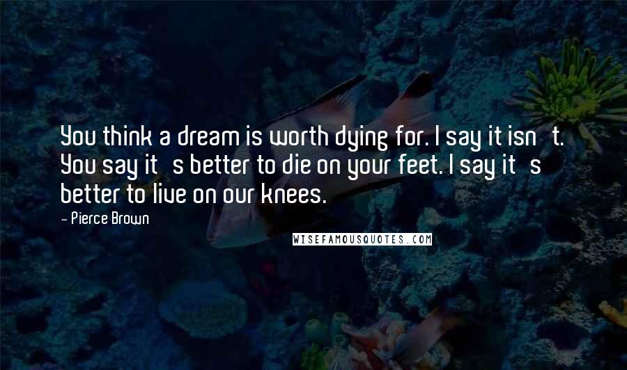 Pierce Brown Quotes: You think a dream is worth dying for. I say it isn't. You say it's better to die on your feet. I say it's better to live on our knees.
