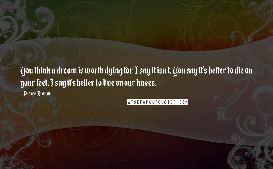 Pierce Brown Quotes: You think a dream is worth dying for. I say it isn't. You say it's better to die on your feet. I say it's better to live on our knees.