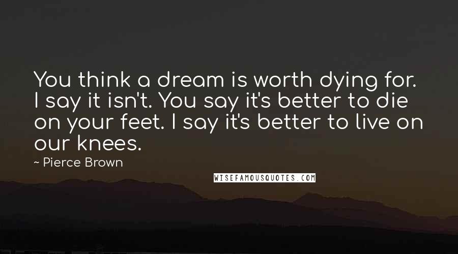 Pierce Brown Quotes: You think a dream is worth dying for. I say it isn't. You say it's better to die on your feet. I say it's better to live on our knees.