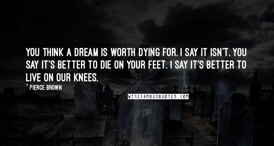 Pierce Brown Quotes: You think a dream is worth dying for. I say it isn't. You say it's better to die on your feet. I say it's better to live on our knees.
