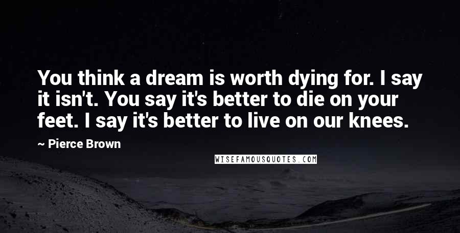 Pierce Brown Quotes: You think a dream is worth dying for. I say it isn't. You say it's better to die on your feet. I say it's better to live on our knees.