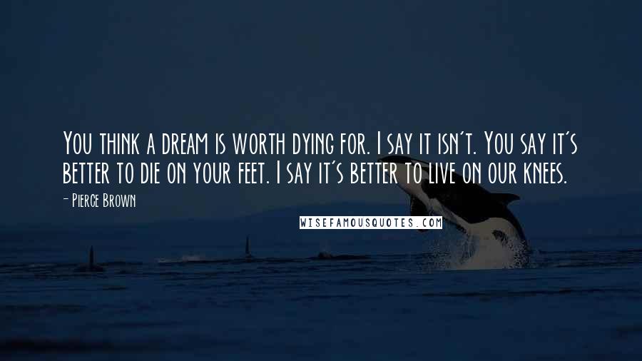 Pierce Brown Quotes: You think a dream is worth dying for. I say it isn't. You say it's better to die on your feet. I say it's better to live on our knees.