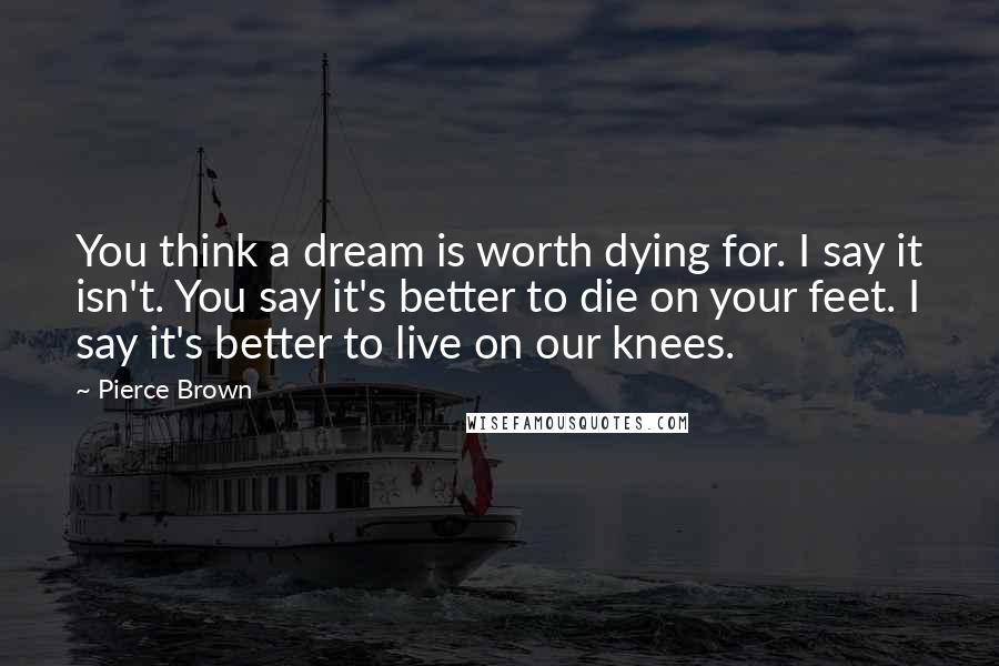 Pierce Brown Quotes: You think a dream is worth dying for. I say it isn't. You say it's better to die on your feet. I say it's better to live on our knees.