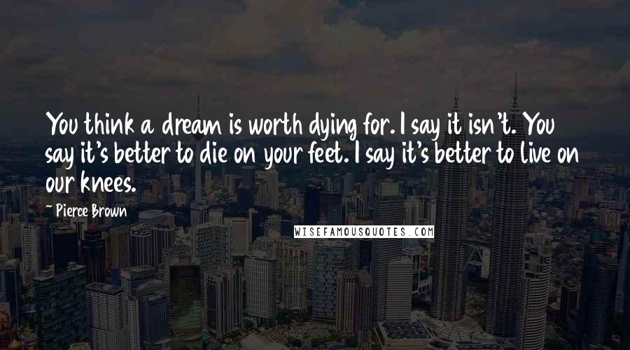 Pierce Brown Quotes: You think a dream is worth dying for. I say it isn't. You say it's better to die on your feet. I say it's better to live on our knees.