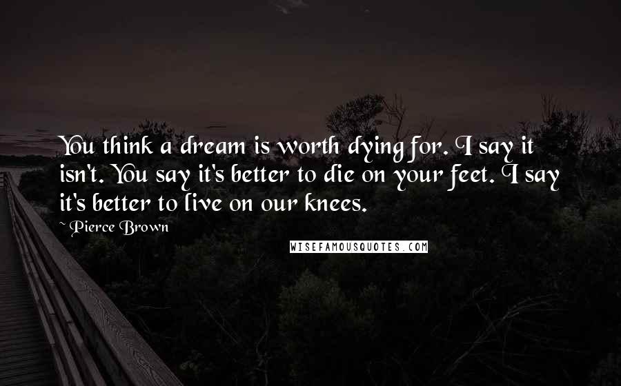 Pierce Brown Quotes: You think a dream is worth dying for. I say it isn't. You say it's better to die on your feet. I say it's better to live on our knees.