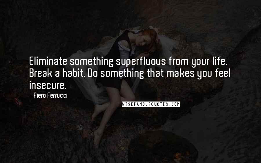 Piero Ferrucci Quotes: Eliminate something superfluous from your life. Break a habit. Do something that makes you feel insecure.