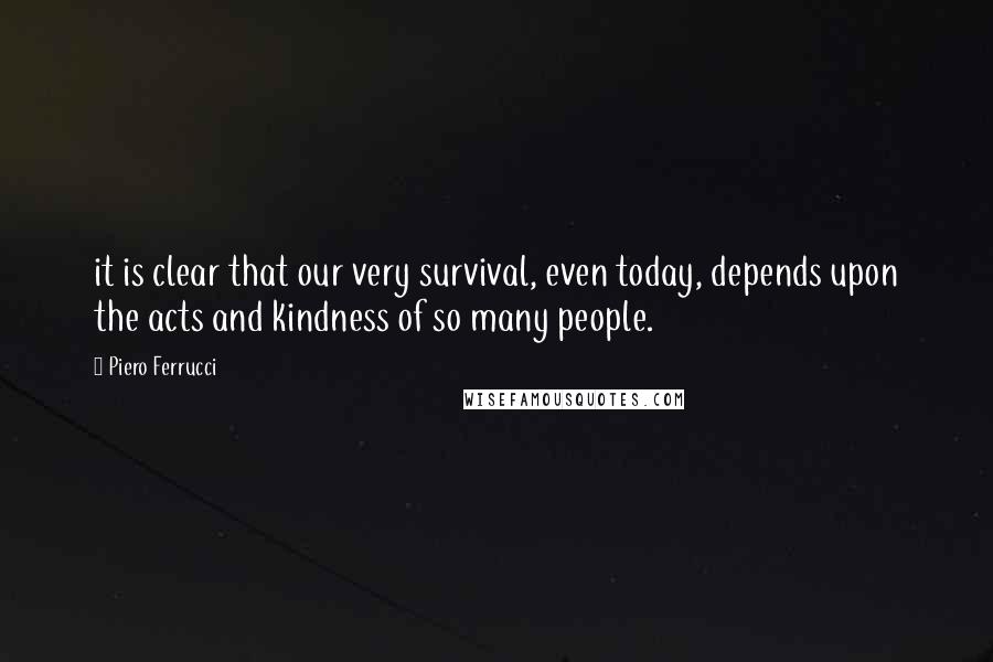 Piero Ferrucci Quotes: it is clear that our very survival, even today, depends upon the acts and kindness of so many people.