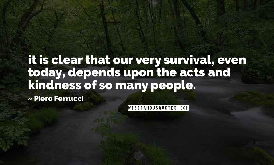 Piero Ferrucci Quotes: it is clear that our very survival, even today, depends upon the acts and kindness of so many people.