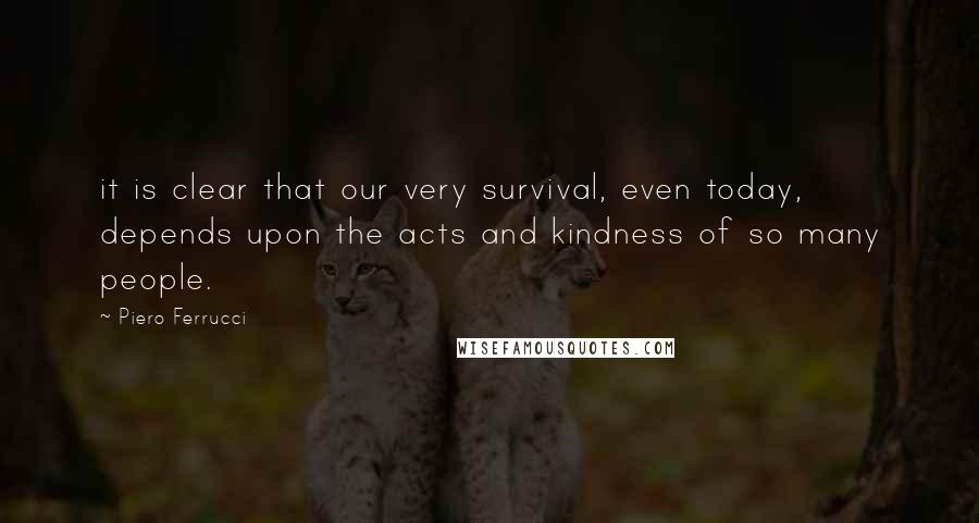 Piero Ferrucci Quotes: it is clear that our very survival, even today, depends upon the acts and kindness of so many people.