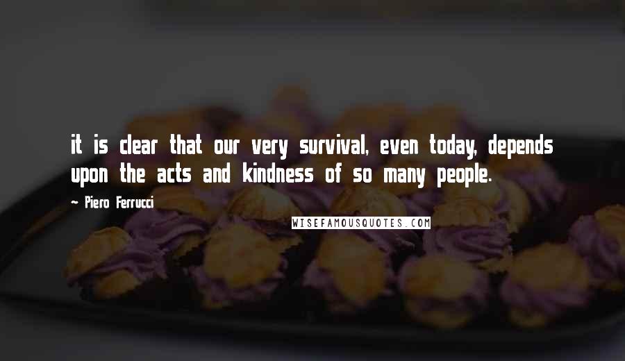 Piero Ferrucci Quotes: it is clear that our very survival, even today, depends upon the acts and kindness of so many people.