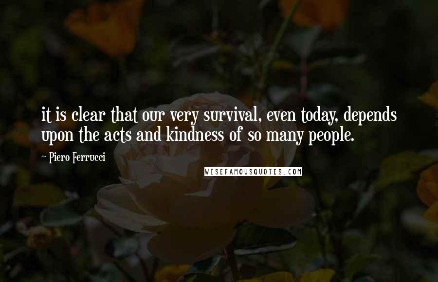 Piero Ferrucci Quotes: it is clear that our very survival, even today, depends upon the acts and kindness of so many people.