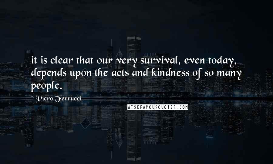 Piero Ferrucci Quotes: it is clear that our very survival, even today, depends upon the acts and kindness of so many people.