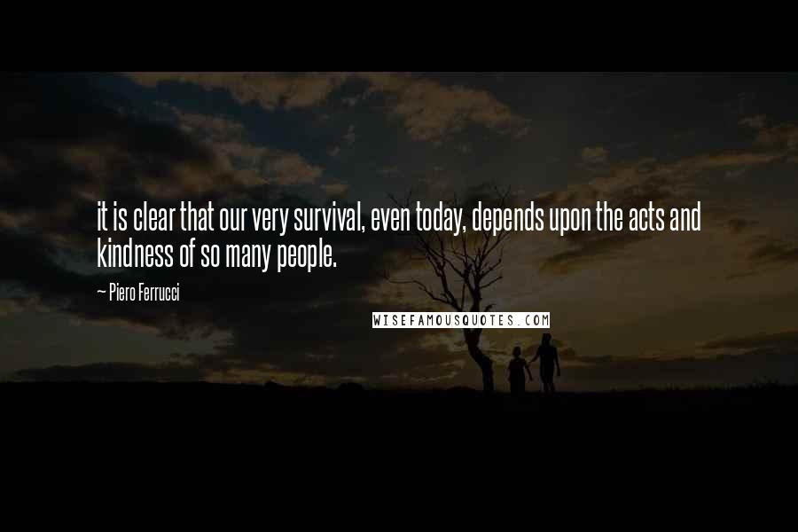 Piero Ferrucci Quotes: it is clear that our very survival, even today, depends upon the acts and kindness of so many people.