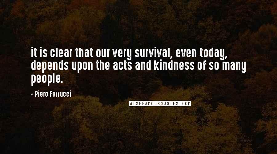Piero Ferrucci Quotes: it is clear that our very survival, even today, depends upon the acts and kindness of so many people.