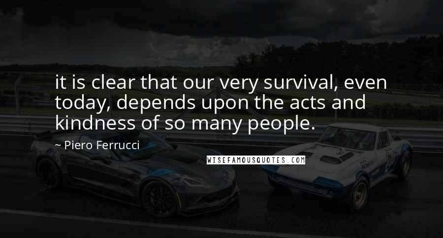 Piero Ferrucci Quotes: it is clear that our very survival, even today, depends upon the acts and kindness of so many people.