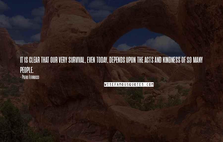 Piero Ferrucci Quotes: it is clear that our very survival, even today, depends upon the acts and kindness of so many people.