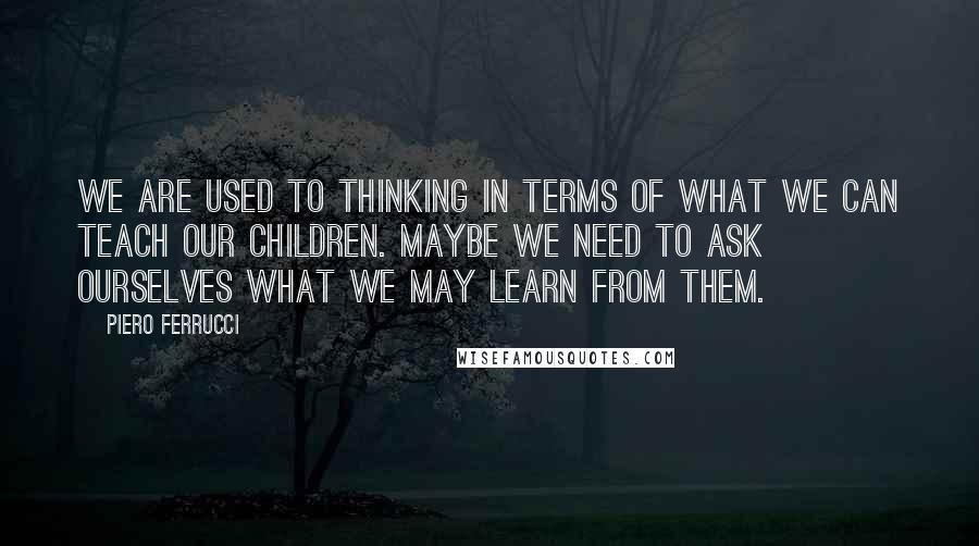 Piero Ferrucci Quotes: We are used to thinking in terms of what we can teach our children. Maybe we need to ask ourselves what we may learn from them.