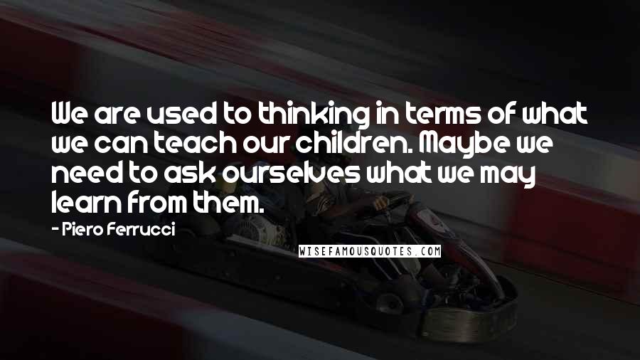 Piero Ferrucci Quotes: We are used to thinking in terms of what we can teach our children. Maybe we need to ask ourselves what we may learn from them.