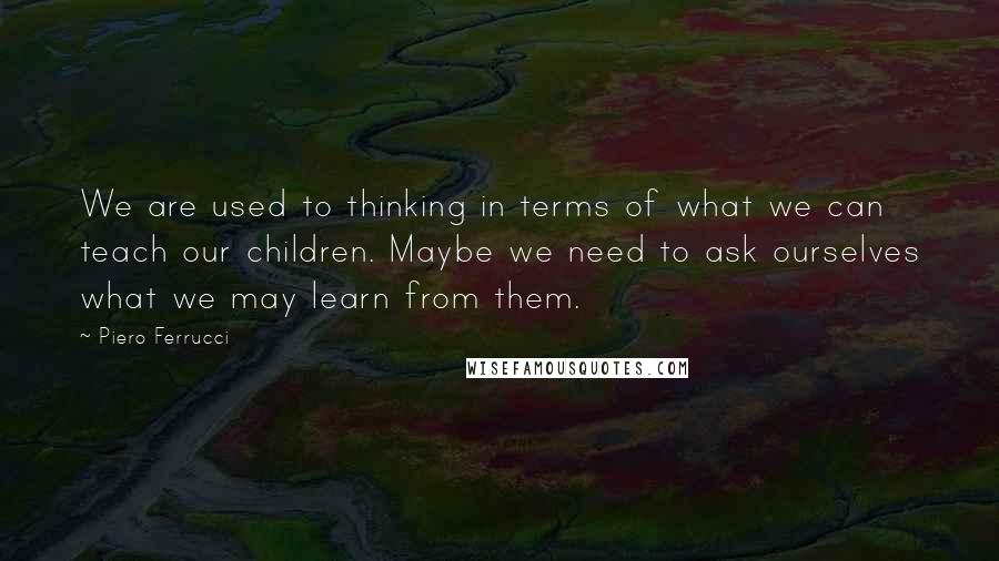 Piero Ferrucci Quotes: We are used to thinking in terms of what we can teach our children. Maybe we need to ask ourselves what we may learn from them.