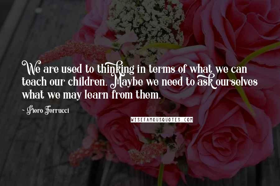 Piero Ferrucci Quotes: We are used to thinking in terms of what we can teach our children. Maybe we need to ask ourselves what we may learn from them.