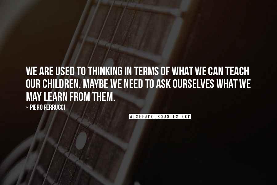 Piero Ferrucci Quotes: We are used to thinking in terms of what we can teach our children. Maybe we need to ask ourselves what we may learn from them.