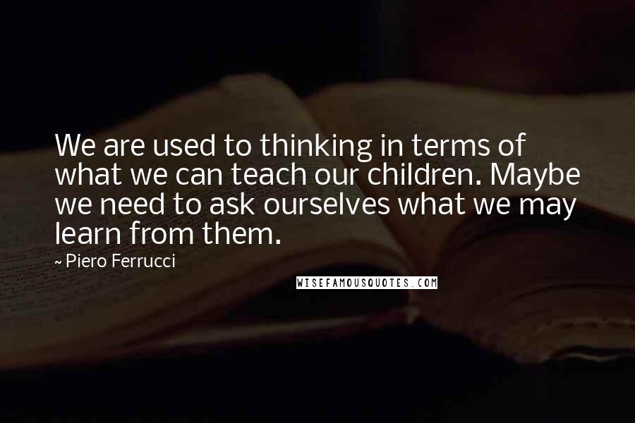 Piero Ferrucci Quotes: We are used to thinking in terms of what we can teach our children. Maybe we need to ask ourselves what we may learn from them.