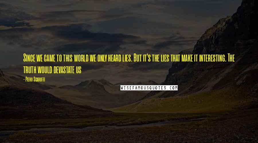 Piero Scaruffi Quotes: Since we came to this world we only heard lies. But it's the lies that make it interesting. The truth would devastate us