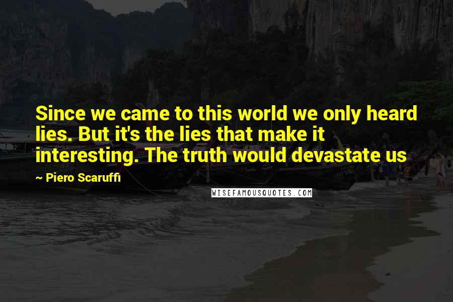 Piero Scaruffi Quotes: Since we came to this world we only heard lies. But it's the lies that make it interesting. The truth would devastate us