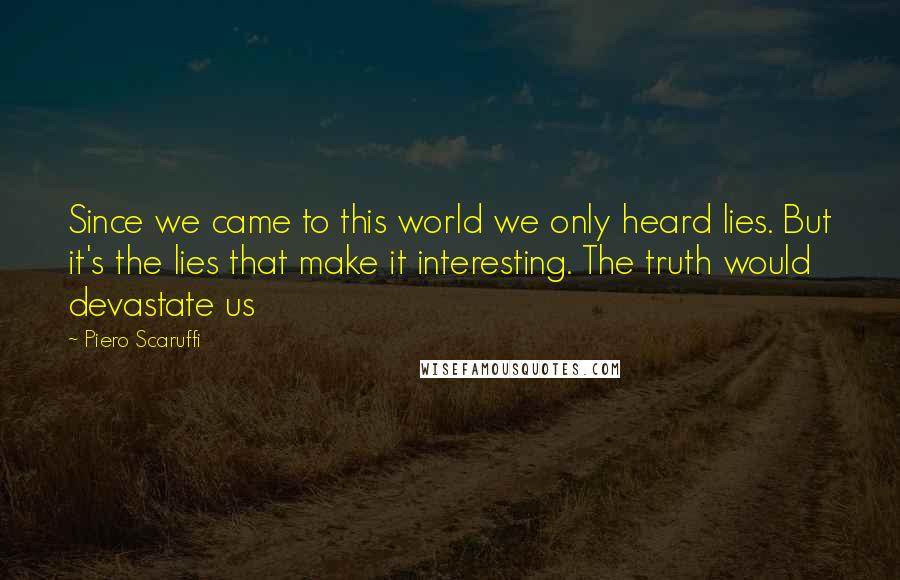Piero Scaruffi Quotes: Since we came to this world we only heard lies. But it's the lies that make it interesting. The truth would devastate us
