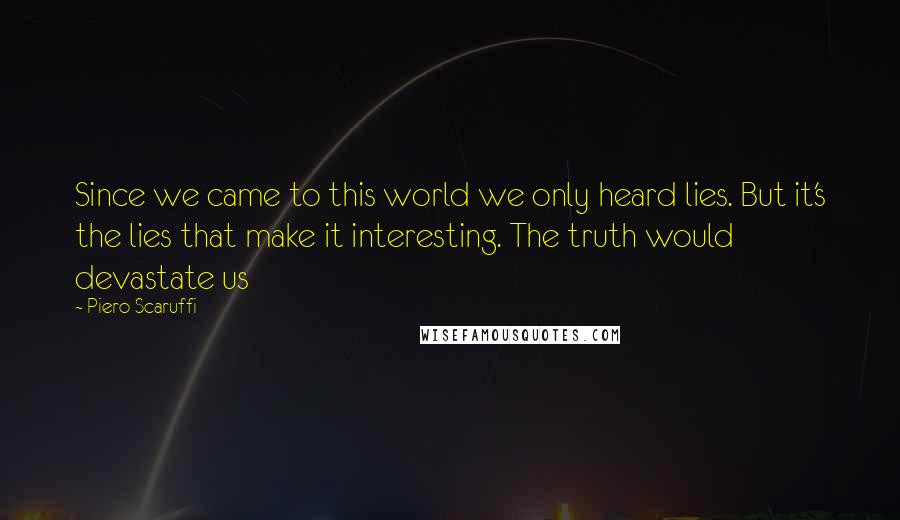 Piero Scaruffi Quotes: Since we came to this world we only heard lies. But it's the lies that make it interesting. The truth would devastate us