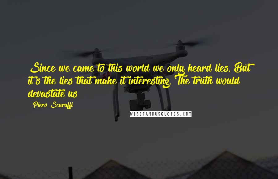 Piero Scaruffi Quotes: Since we came to this world we only heard lies. But it's the lies that make it interesting. The truth would devastate us