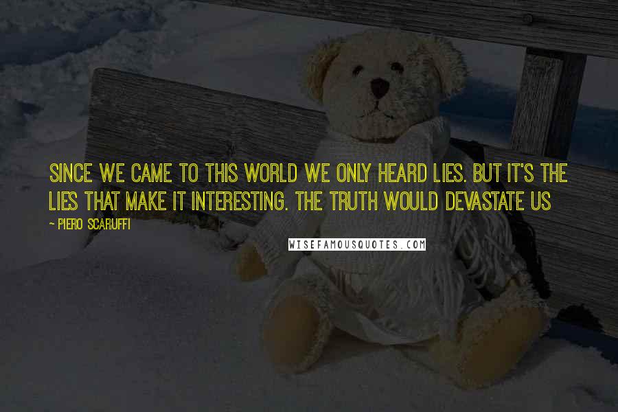 Piero Scaruffi Quotes: Since we came to this world we only heard lies. But it's the lies that make it interesting. The truth would devastate us