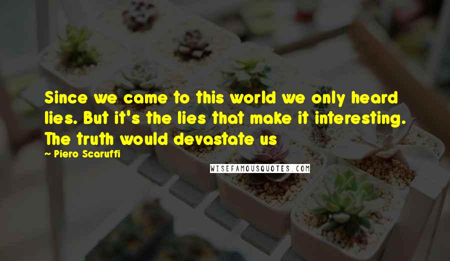 Piero Scaruffi Quotes: Since we came to this world we only heard lies. But it's the lies that make it interesting. The truth would devastate us