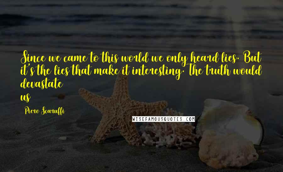 Piero Scaruffi Quotes: Since we came to this world we only heard lies. But it's the lies that make it interesting. The truth would devastate us