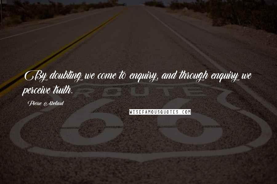 Pierre Abelard Quotes: By doubting we come to enquiry, and through enquiry we perceive truth.