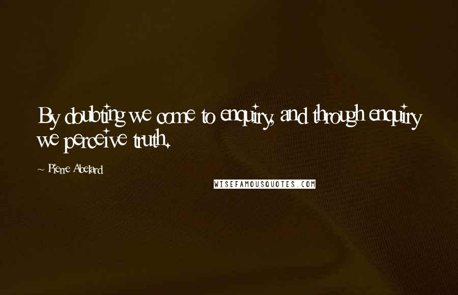 Pierre Abelard Quotes: By doubting we come to enquiry, and through enquiry we perceive truth.