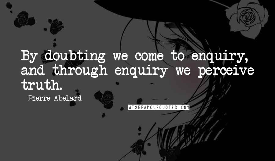 Pierre Abelard Quotes: By doubting we come to enquiry, and through enquiry we perceive truth.