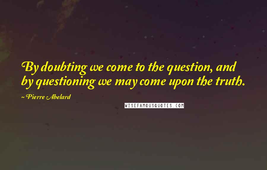 Pierre Abelard Quotes: By doubting we come to the question, and by questioning we may come upon the truth.