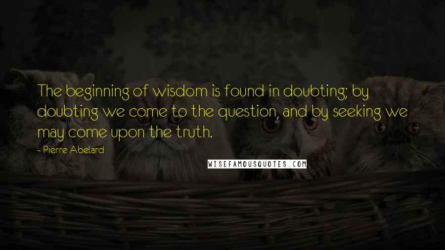 Pierre Abelard Quotes: The beginning of wisdom is found in doubting; by doubting we come to the question, and by seeking we may come upon the truth.