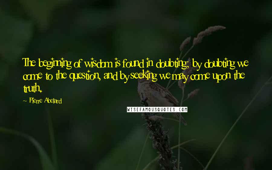 Pierre Abelard Quotes: The beginning of wisdom is found in doubting; by doubting we come to the question, and by seeking we may come upon the truth.