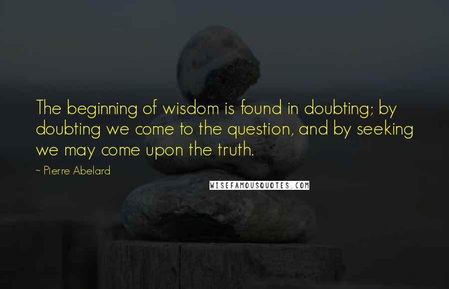 Pierre Abelard Quotes: The beginning of wisdom is found in doubting; by doubting we come to the question, and by seeking we may come upon the truth.