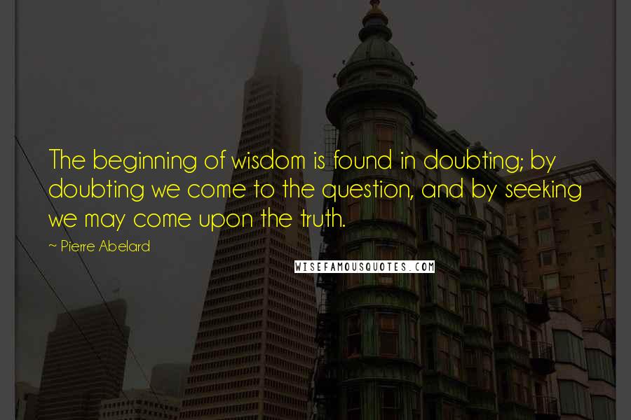 Pierre Abelard Quotes: The beginning of wisdom is found in doubting; by doubting we come to the question, and by seeking we may come upon the truth.