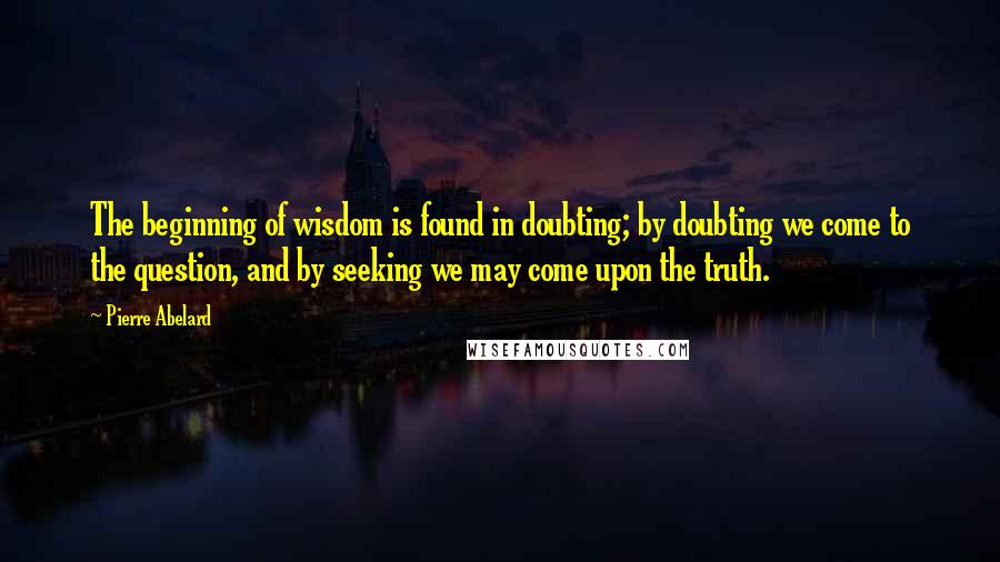 Pierre Abelard Quotes: The beginning of wisdom is found in doubting; by doubting we come to the question, and by seeking we may come upon the truth.