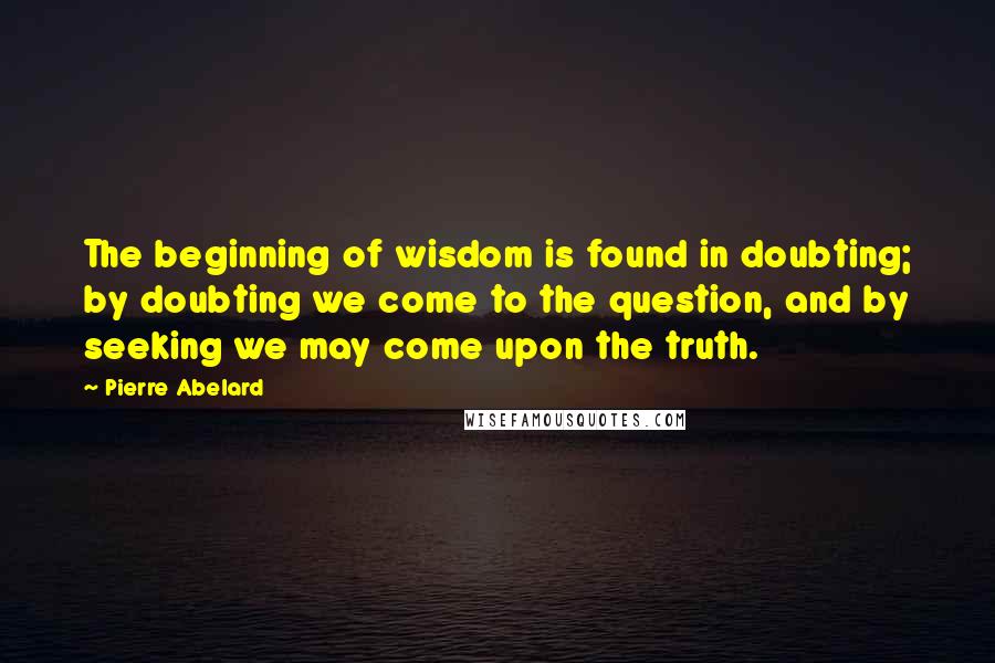 Pierre Abelard Quotes: The beginning of wisdom is found in doubting; by doubting we come to the question, and by seeking we may come upon the truth.