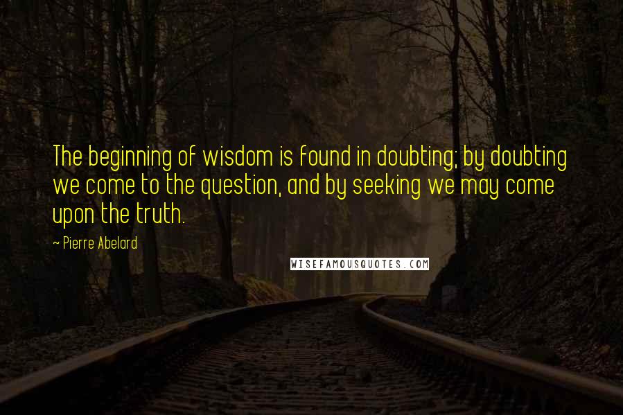 Pierre Abelard Quotes: The beginning of wisdom is found in doubting; by doubting we come to the question, and by seeking we may come upon the truth.