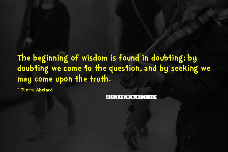 Pierre Abelard Quotes: The beginning of wisdom is found in doubting; by doubting we come to the question, and by seeking we may come upon the truth.