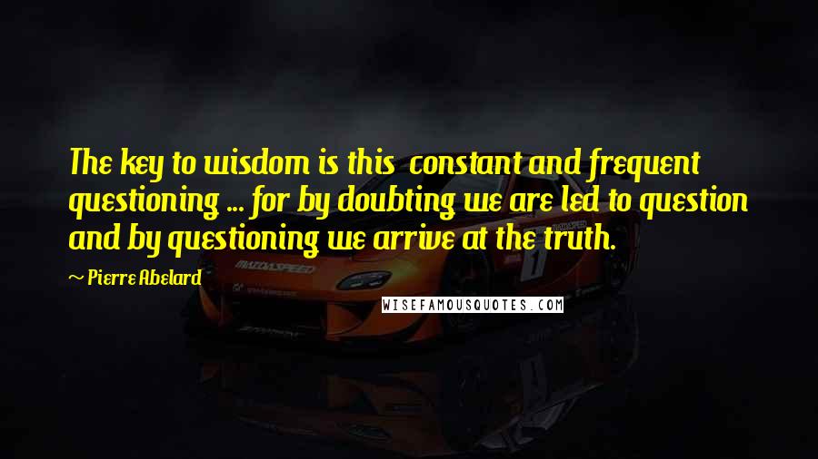 Pierre Abelard Quotes: The key to wisdom is this  constant and frequent questioning ... for by doubting we are led to question and by questioning we arrive at the truth.